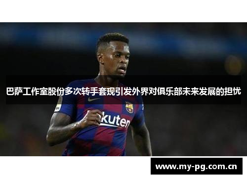 巴萨工作室股份多次转手套现引发外界对俱乐部未来发展的担忧 巴萨工作室股份多次转手套现引发外界对俱乐部未来发展的担忧