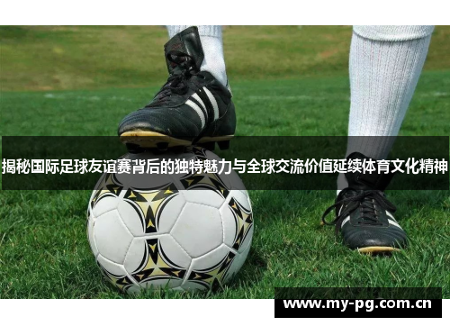 揭秘国际足球友谊赛背后的独特魅力与全球交流价值延续体育文化精神 揭秘国际足球友谊赛背后的独特魅力与全球交流价值延续体育文化精神
