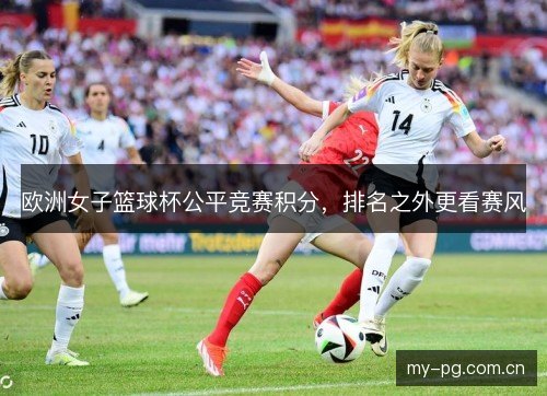 欧洲女子篮球杯公平竞赛积分,排名之外更看赛风 欧洲女子篮球杯公平竞赛积分,排名之外更看赛风